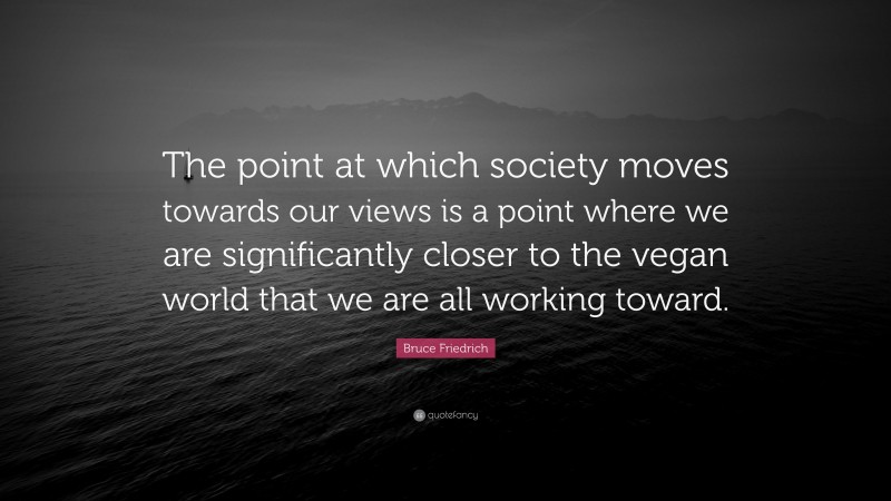 Bruce Friedrich Quote: “The point at which society moves towards our views is a point where we are significantly closer to the vegan world that we are all working toward.”