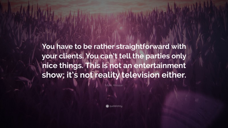 Martti Ahtisaari Quote: “You have to be rather straightforward with your clients. You can’t tell the parties only nice things. This is not an entertainment show; it’s not reality television either.”