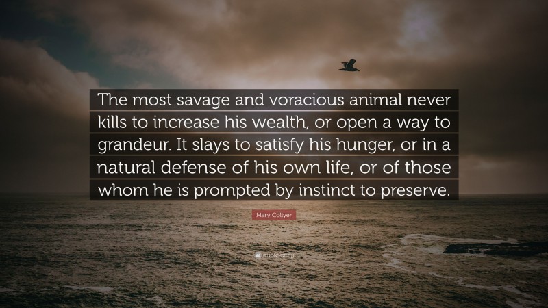 Mary Collyer Quote: “The most savage and voracious animal never kills to increase his wealth, or open a way to grandeur. It slays to satisfy his hunger, or in a natural defense of his own life, or of those whom he is prompted by instinct to preserve.”