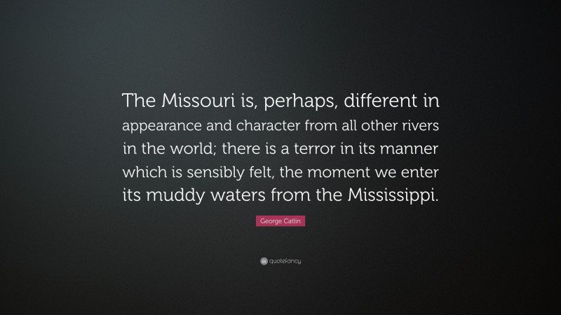George Catlin Quote: “The Missouri is, perhaps, different in appearance and character from all other rivers in the world; there is a terror in its manner which is sensibly felt, the moment we enter its muddy waters from the Mississippi.”