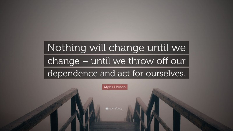 Myles Horton Quote: “Nothing will change until we change – until we throw off our dependence and act for ourselves.”