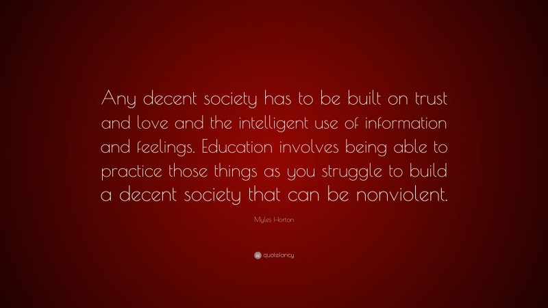 Myles Horton Quote: “Any decent society has to be built on trust and love and the intelligent use of information and feelings. Education involves being able to practice those things as you struggle to build a decent society that can be nonviolent.”