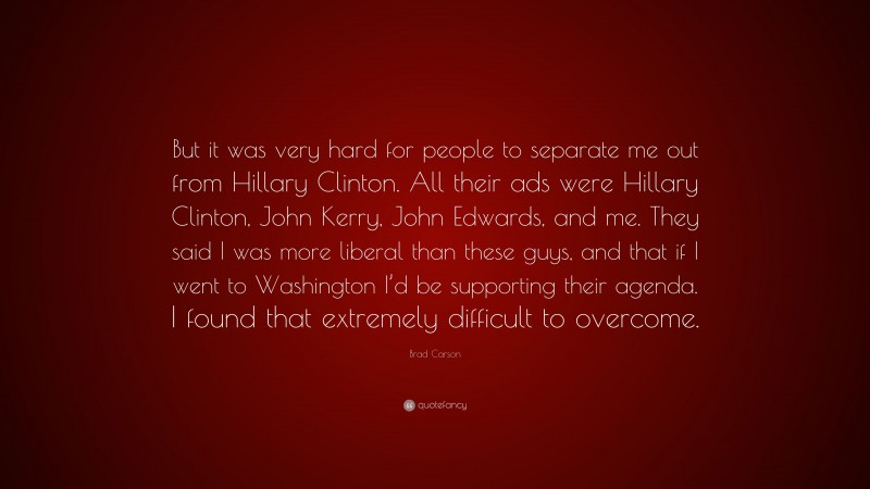 Brad Carson Quote: “But it was very hard for people to separate me out from Hillary Clinton. All their ads were Hillary Clinton, John Kerry, John Edwards, and me. They said I was more liberal than these guys, and that if I went to Washington I’d be supporting their agenda. I found that extremely difficult to overcome.”