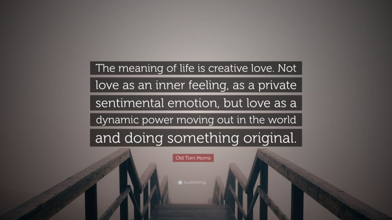 Old Tom Morris Quote: “The meaning of life is creative love. Not love as an inner feeling, as a private sentimental emotion, but love as a dynamic power moving out in the world and doing something original.”