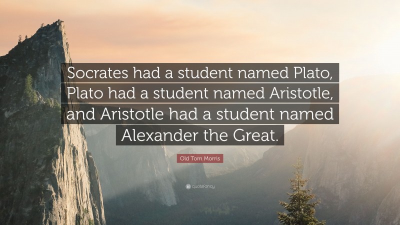 Old Tom Morris Quote: “Socrates had a student named Plato, Plato had a student named Aristotle, and Aristotle had a student named Alexander the Great.”