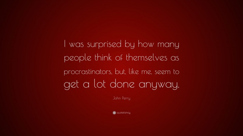 John Perry Quote: “I was surprised by how many people think of themselves as procrastinators, but, like me, seem to get a lot done anyway.”