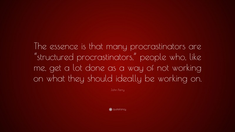 John Perry Quote: “The essence is that many procrastinators are “structured procrastinators,” people who, like me, get a lot done as a way of not working on what they should ideally be working on.”