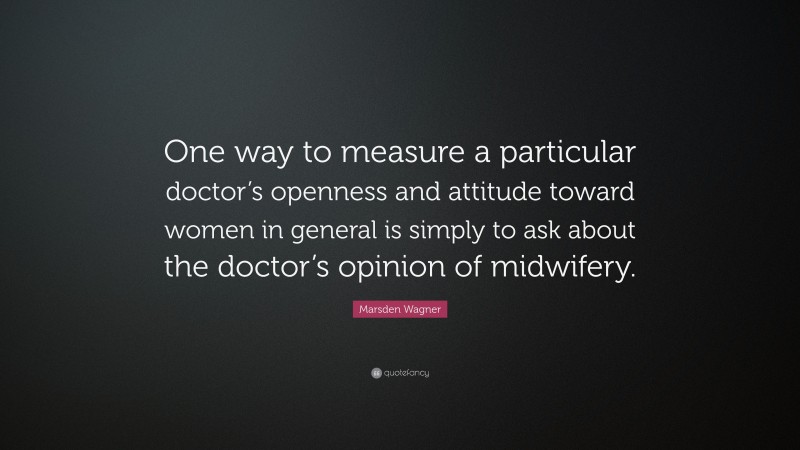 Marsden Wagner Quote: “One way to measure a particular doctor’s openness and attitude toward women in general is simply to ask about the doctor’s opinion of midwifery.”