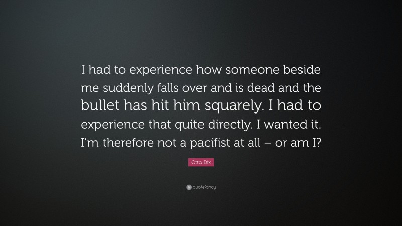 Otto Dix Quote: “I had to experience how someone beside me suddenly falls over and is dead and the bullet has hit him squarely. I had to experience that quite directly. I wanted it. I’m therefore not a pacifist at all – or am I?”
