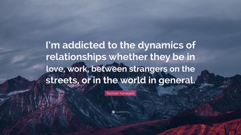 Rachael Yamagata Quote: “I’m addicted to the dynamics of relationships whether they be in love, work, between strangers on the streets, or in the world in general.”