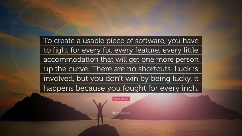 Dave Winer Quote: “To create a usable piece of software, you have to fight for every fix, every feature, every little accommodation that will get one more person up the curve. There are no shortcuts. Luck is involved, but you don’t win by being lucky, it happens because you fought for every inch.”