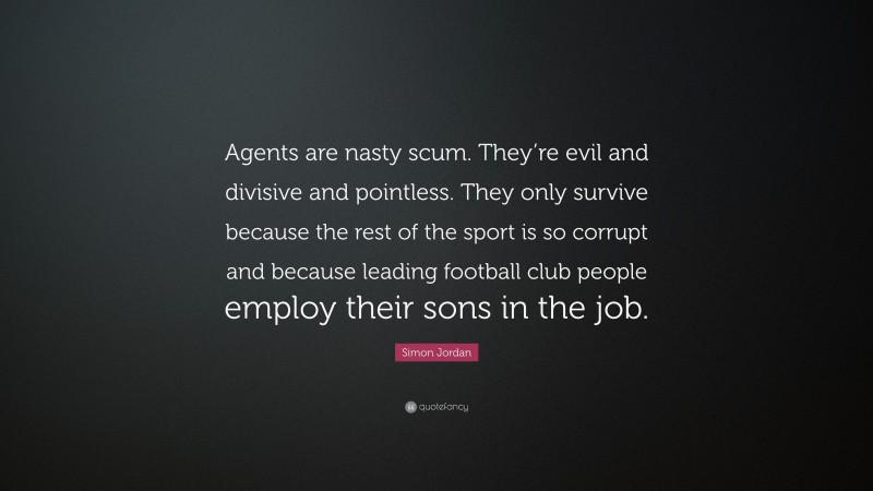 Simon Jordan Quote: “Agents are nasty scum. They’re evil and divisive and pointless. They only survive because the rest of the sport is so corrupt and because leading football club people employ their sons in the job.”