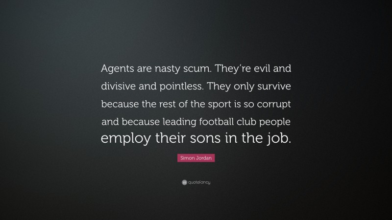 Simon Jordan Quote: “Agents are nasty scum. They’re evil and divisive and pointless. They only survive because the rest of the sport is so corrupt and because leading football club people employ their sons in the job.”
