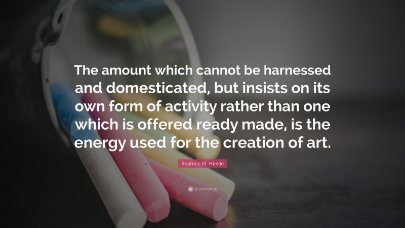 Beatrice M. Hinkle Quote: “The amount which cannot be harnessed and domesticated, but insists on its own form of activity rather than one which is offered ready made, is the energy used for the creation of art.”