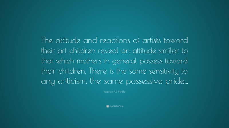 Beatrice M. Hinkle Quote: “The attitude and reactions of artists toward their art children reveal an attitude similar to that which mothers in general possess toward their children. There is the same sensitivity to any criticism, the same possessive pride...”