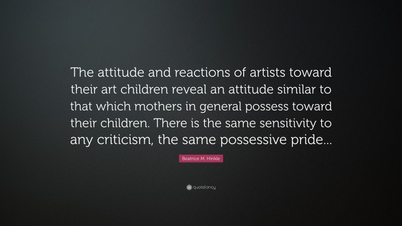 Beatrice M. Hinkle Quote: “The attitude and reactions of artists toward their art children reveal an attitude similar to that which mothers in general possess toward their children. There is the same sensitivity to any criticism, the same possessive pride...”