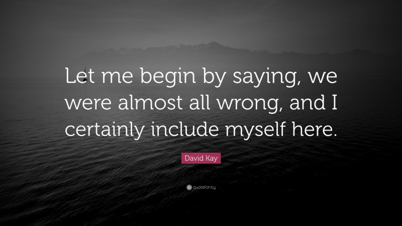 David Kay Quote: “Let me begin by saying, we were almost all wrong, and I certainly include myself here.”