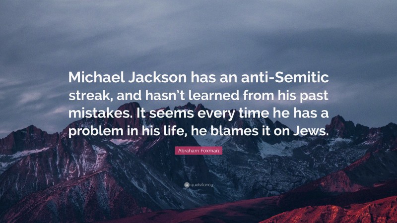 Abraham Foxman Quote: “Michael Jackson has an anti-Semitic streak, and hasn’t learned from his past mistakes. It seems every time he has a problem in his life, he blames it on Jews.”