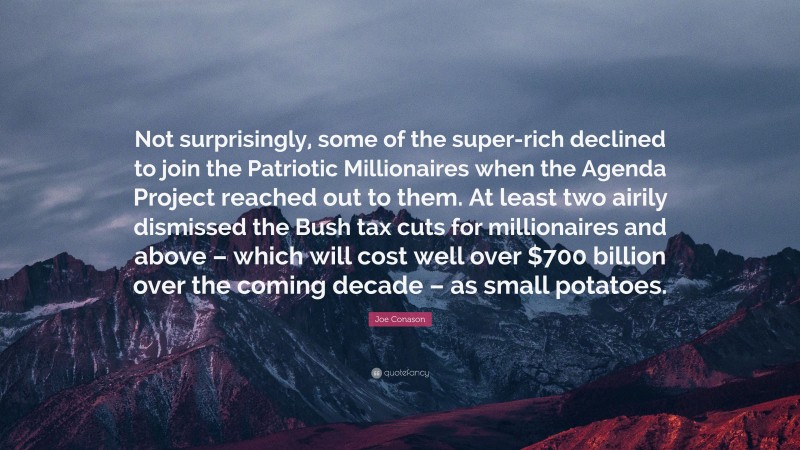 Joe Conason Quote: “Not surprisingly, some of the super-rich declined to join the Patriotic Millionaires when the Agenda Project reached out to them. At least two airily dismissed the Bush tax cuts for millionaires and above – which will cost well over $700 billion over the coming decade – as small potatoes.”