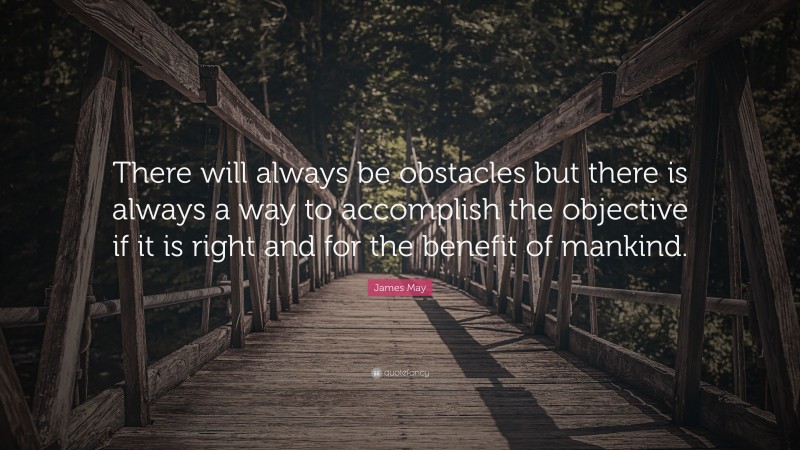 James May Quote: “There will always be obstacles but there is always a way to accomplish the objective if it is right and for the benefit of mankind.”