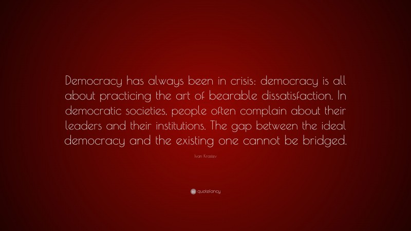Ivan Krastev Quote: “Democracy has always been in crisis: democracy is all about practicing the art of bearable dissatisfaction. In democratic societies, people often complain about their leaders and their institutions. The gap between the ideal democracy and the existing one cannot be bridged.”