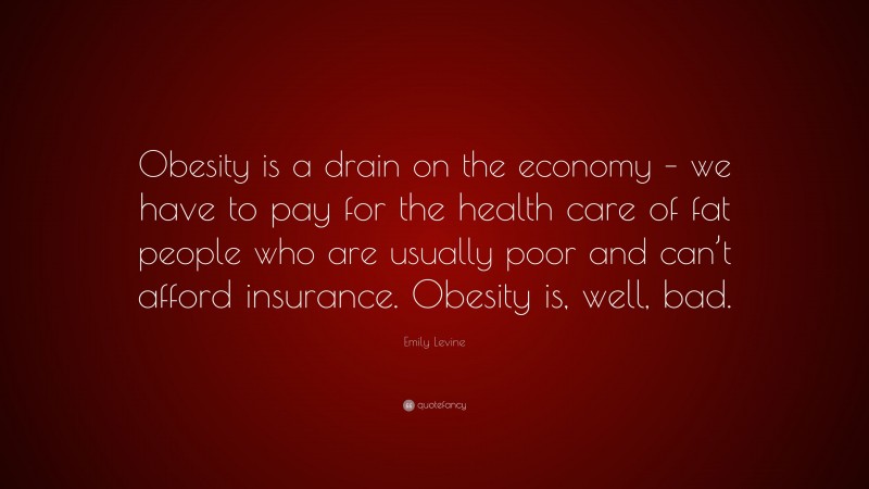 Emily Levine Quote: “Obesity is a drain on the economy – we have to pay for the health care of fat people who are usually poor and can’t afford insurance. Obesity is, well, bad.”