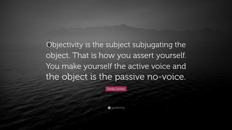 Emily Levine Quote: “Objectivity is the subject subjugating the object. That is how you assert yourself. You make yourself the active voice and the object is the passive no-voice.”