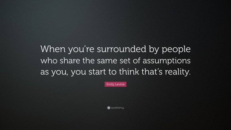 Emily Levine Quote: “When you’re surrounded by people who share the same set of assumptions as you, you start to think that’s reality.”