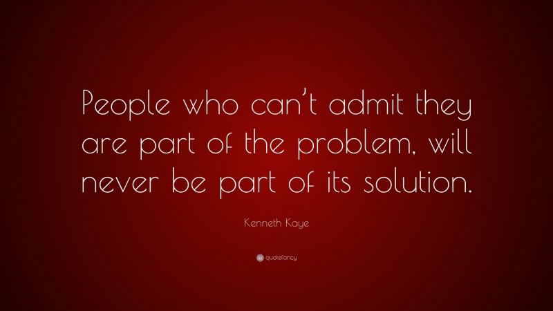 Kenneth Kaye Quote: “People who can’t admit they are part of the problem, will never be part of its solution.”