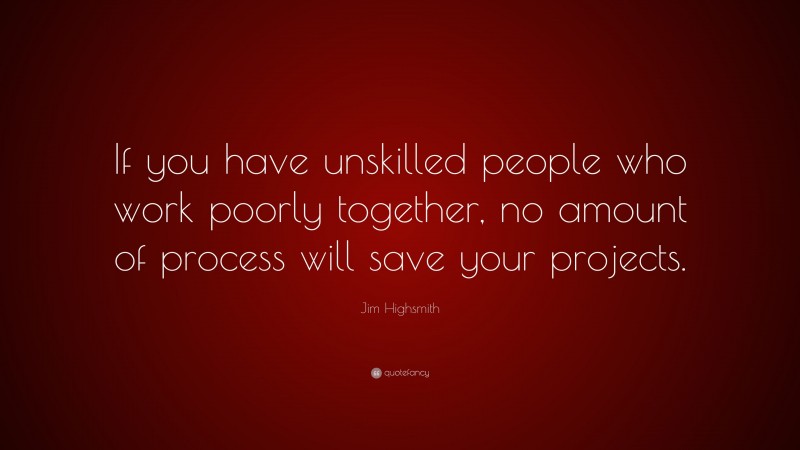 Jim Highsmith Quote: “If you have unskilled people who work poorly together, no amount of process will save your projects.”