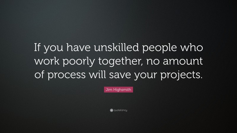 Jim Highsmith Quote: “If you have unskilled people who work poorly together, no amount of process will save your projects.”