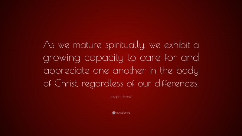 Joseph Stowell Quote: “As we mature spiritually, we exhibit a growing capacity to care for and appreciate one another in the body of Christ, regardless of our differences.”