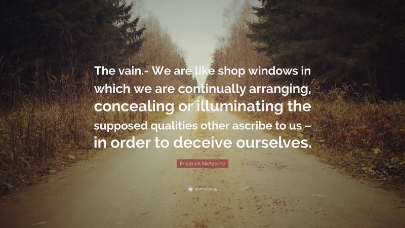 Friedrich Nietzsche Quote: “The vain.- We are like shop windows in which we are continually arranging, concealing or illuminating the supposed qualities other ascribe to us – in order to deceive ourselves.”