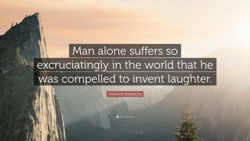 Friedrich Nietzsche Quote: “Man alone suffers so excruciatingly in the world that he was compelled to invent laughter.”