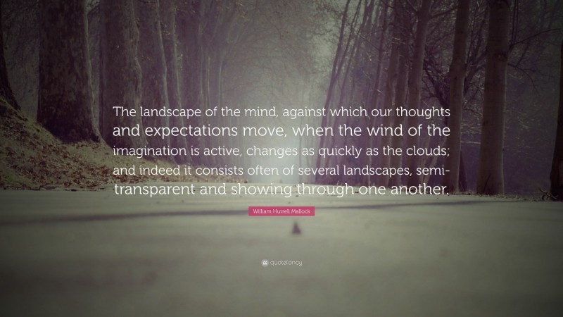 William Hurrell Mallock Quote: “The landscape of the mind, against which our thoughts and expectations move, when the wind of the imagination is active, changes as quickly as the clouds; and indeed it consists often of several landscapes, semi-transparent and showing through one another.”