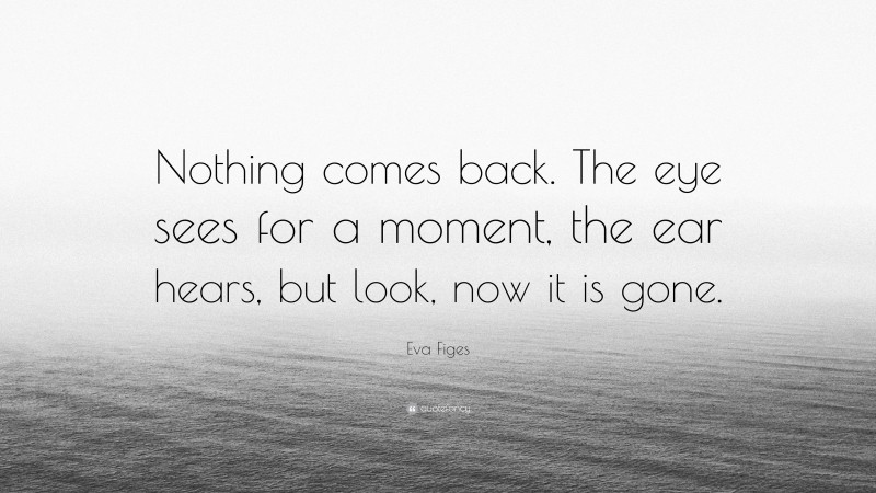 Eva Figes Quote: “Nothing comes back. The eye sees for a moment, the ear hears, but look, now it is gone.”