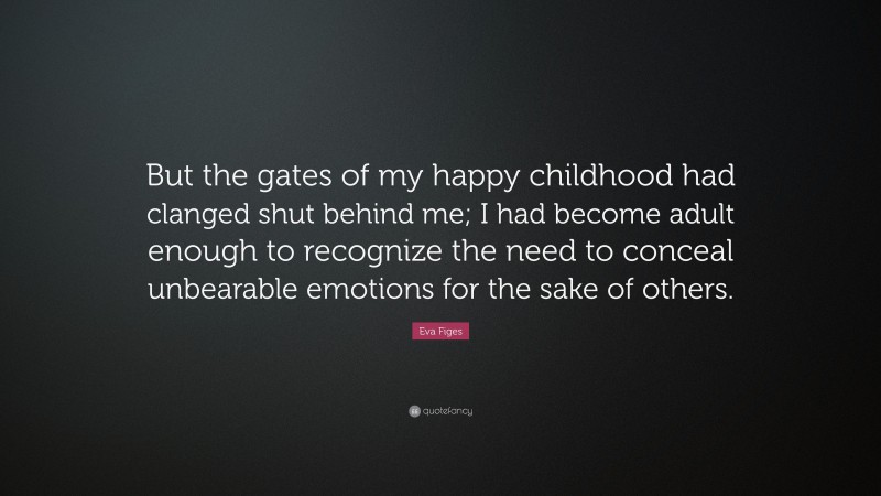 Eva Figes Quote: “But the gates of my happy childhood had clanged shut behind me; I had become adult enough to recognize the need to conceal unbearable emotions for the sake of others.”