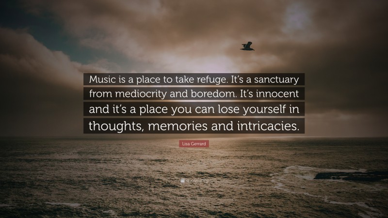 Lisa Gerrard Quote: “Music is a place to take refuge. It’s a sanctuary from mediocrity and boredom. It’s innocent and it’s a place you can lose yourself in thoughts, memories and intricacies.”