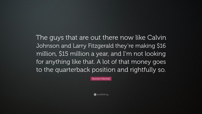 Brandon Marshall Quote: “The guys that are out there now like Calvin Johnson and Larry Fitzgerald they’re making $16 million, $15 million a year, and I’m not looking for anything like that. A lot of that money goes to the quarterback position and rightfully so.”