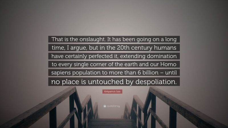 Kirkpatrick Sale Quote: “That is the onslaught. It has been going on a long time, I argue, but in the 20th century humans have certainly perfected it, extending domination to every single corner of the earth and our Homo sapiens population to more than 6 billion – until no place is untouched by despoliation.”