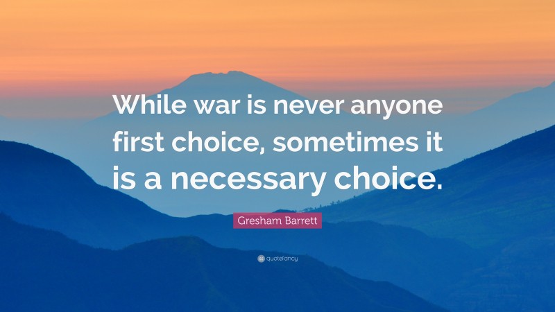 Gresham Barrett Quote: “While war is never anyone first choice, sometimes it is a necessary choice.”