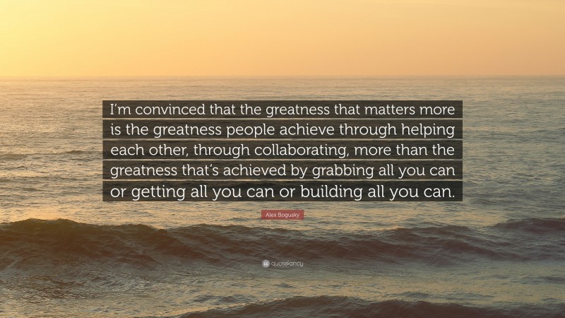 Alex Bogusky Quote: “I’m convinced that the greatness that matters more is the greatness people achieve through helping each other, through collaborating, more than the greatness that’s achieved by grabbing all you can or getting all you can or building all you can.”