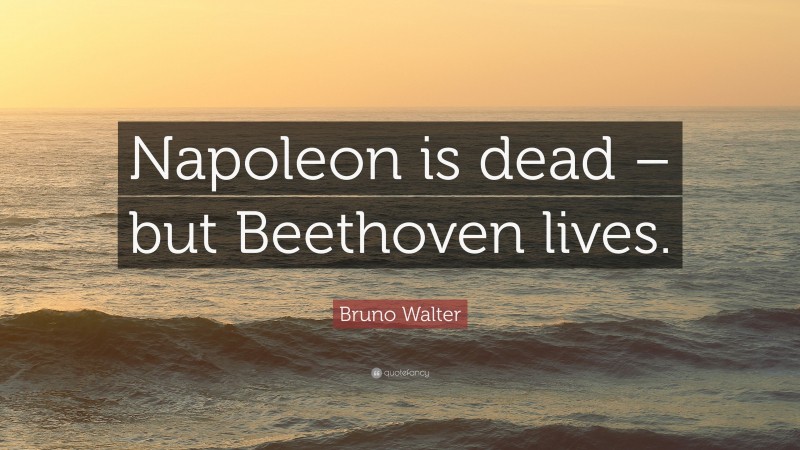 Bruno Walter Quote: “Napoleon is dead – but Beethoven lives.”