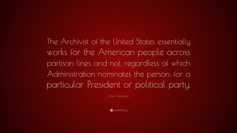 Allen Weinstein Quote: “The Archivist of the United States essentially works for the American people across partisan lines and not, regardless of which Administration nominates the person, for a particular President or political party.”