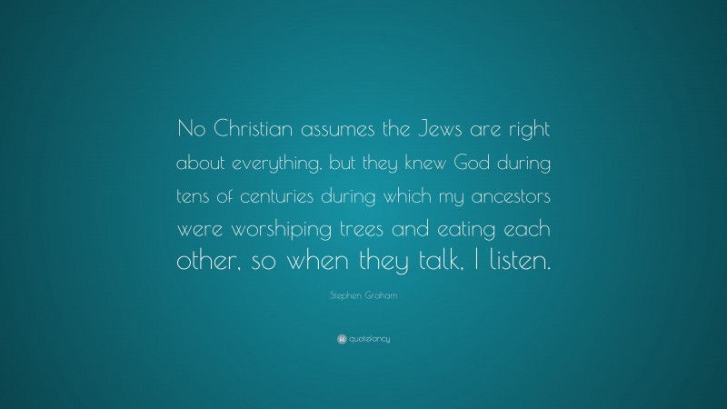 Stephen Graham Quote: “No Christian assumes the Jews are right about everything, but they knew God during tens of centuries during which my ancestors were worshiping trees and eating each other, so when they talk, I listen.”