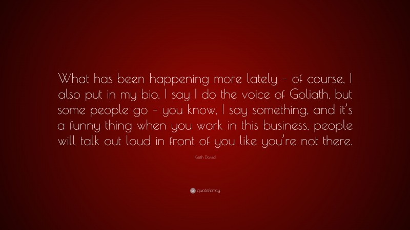 Keith David Quote: “What has been happening more lately – of course, I also put in my bio, I say I do the voice of Goliath, but some people go – you know, I say something, and it’s a funny thing when you work in this business, people will talk out loud in front of you like you’re not there.”