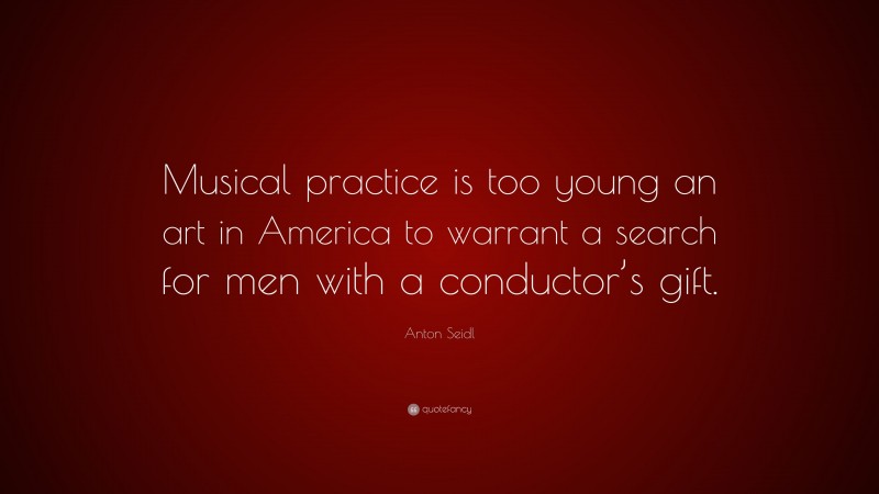 Anton Seidl Quote: “Musical practice is too young an art in America to warrant a search for men with a conductor’s gift.”