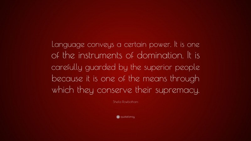Sheila Rowbotham Quote: “Language conveys a certain power. It is one of the instruments of domination. It is carefully guarded by the superior people because it is one of the means through which they conserve their supremacy.”