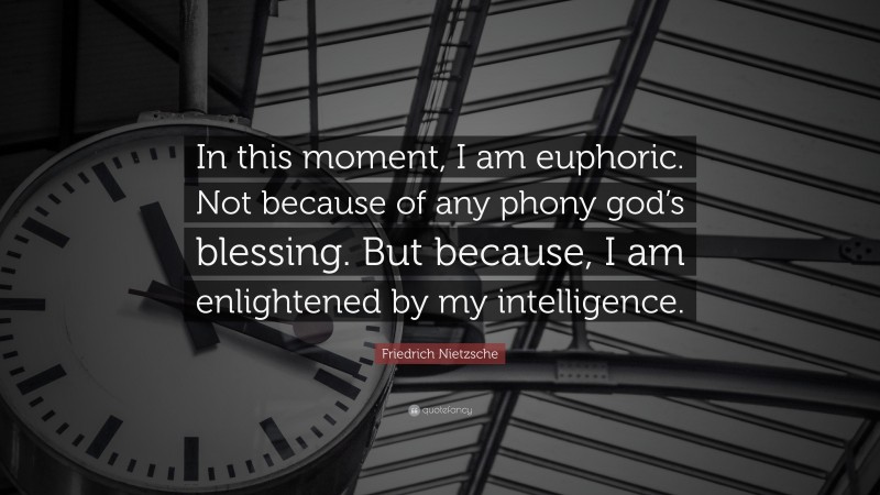 Friedrich Nietzsche Quote: “In this moment, I am euphoric. Not because of any phony god’s blessing. But because, I am enlightened by my intelligence.”