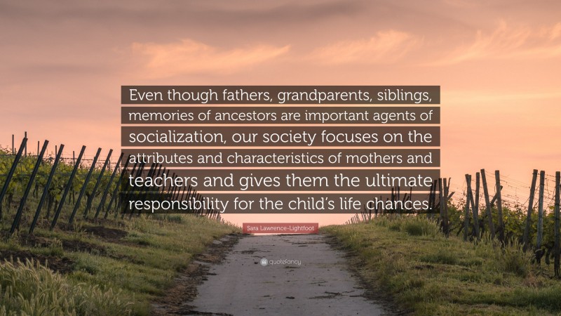 Sara Lawrence-Lightfoot Quote: “Even though fathers, grandparents, siblings, memories of ancestors are important agents of socialization, our society focuses on the attributes and characteristics of mothers and teachers and gives them the ultimate responsibility for the child’s life chances.”